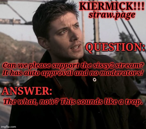 https://kieramick.straw.page | Can we please support the sissy2 stream?
It has auto approval and no moderators! The what, now? This sounds like a trap. | image tagged in kiermick strawpage,new stream i suppose,find the link yourself,advertisement | made w/ Imgflip meme maker