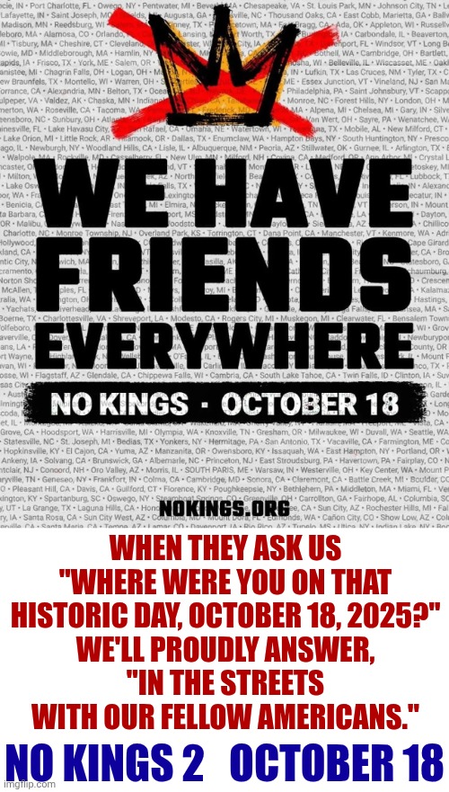 Peacefully Protesting Trump's PURPOSFULLY MANUFACTURED Hate, Violence, Division And ALL Of His Multitude Of Lies | WHEN THEY ASK US
"WHERE WERE YOU ON THAT HISTORIC DAY, OCTOBER 18, 2025?"
WE'LL PROUDLY ANSWER,
"IN THE STREETS WITH OUR FELLOW AMERICANS."; NO KINGS 2   OCTOBER 18 | image tagged in memes,trump's manufactured war against americans,lock him up,trump lies,maga,nazis | made w/ Imgflip meme maker
