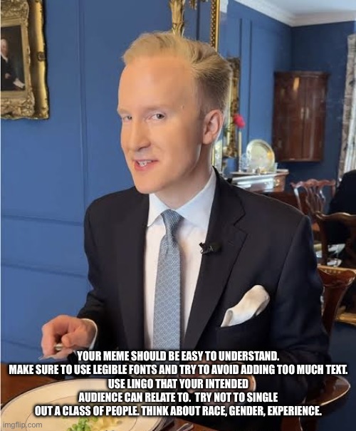 William Hanson Meme Tips | YOUR MEME SHOULD BE EASY TO UNDERSTAND. MAKE SURE TO USE LEGIBLE FONTS AND TRY TO AVOID ADDING TOO MUCH TEXT.
USE LINGO THAT YOUR INTENDED AUDIENCE CAN RELATE TO.  TRY NOT TO SINGLE OUT A CLASS OF PEOPLE. THINK ABOUT RACE, GENDER, EXPERIENCE. | image tagged in william hanson meme tips,memes | made w/ Imgflip meme maker