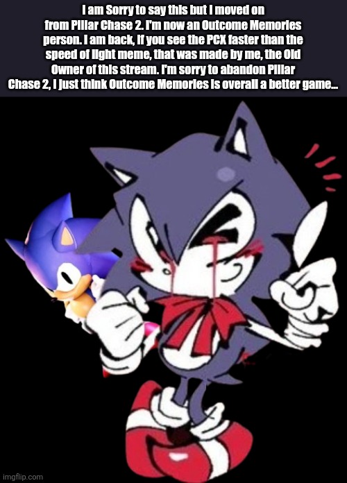 I'm Sorry... | I am Sorry to say this but I moved on from Pillar Chase 2. I'm now an Outcome Memories person. I am back, if you see the PCX faster than the speed of light meme, that was made by me, the Old Owner of this stream. I'm sorry to abandon Pillar Chase 2, I just think Outcome Memories is overall a better game... | image tagged in sonic the hedgehog | made w/ Imgflip meme maker