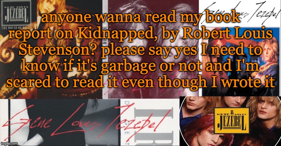 SC's GLJ temp | anyone wanna read my book report on Kidnapped, by Robert Louis Stevenson? please say yes I need to know if it's garbage or not and I'm scared to read it even though I wrote it | image tagged in sc's glj temp | made w/ Imgflip meme maker
