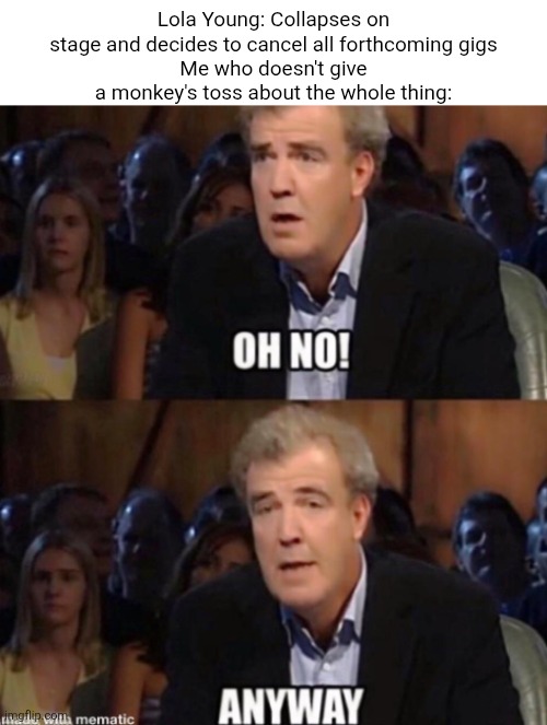Because Lola Young is indeed too "Messy"...for me to give a monkey's toss about, that is! | Lola Young: Collapses on stage and decides to cancel all forthcoming gigs
Me who doesn't give a monkey's toss about the whole thing: | image tagged in oh no anyway,top gear,lola young | made w/ Imgflip meme maker