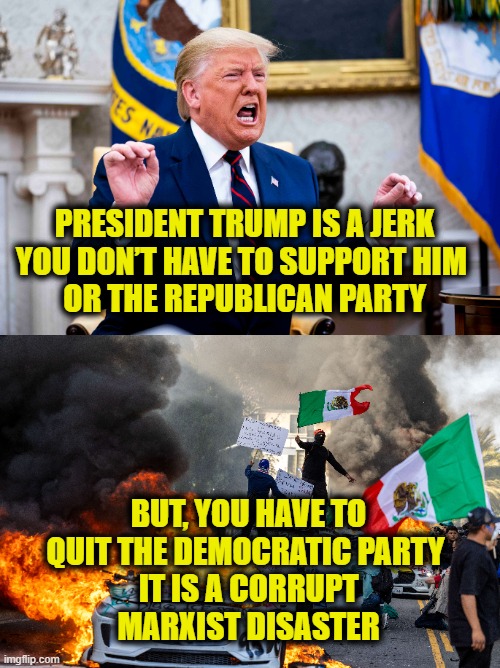 Vote with your feet | PRESIDENT TRUMP IS A JERK
YOU DON’T HAVE TO SUPPORT HIM 
OR THE REPUBLICAN PARTY; BUT, YOU HAVE TO
QUIT THE DEMOCRATIC PARTY 
IT IS A CORRUPT
MARXIST DISASTER | image tagged in democrats | made w/ Imgflip meme maker