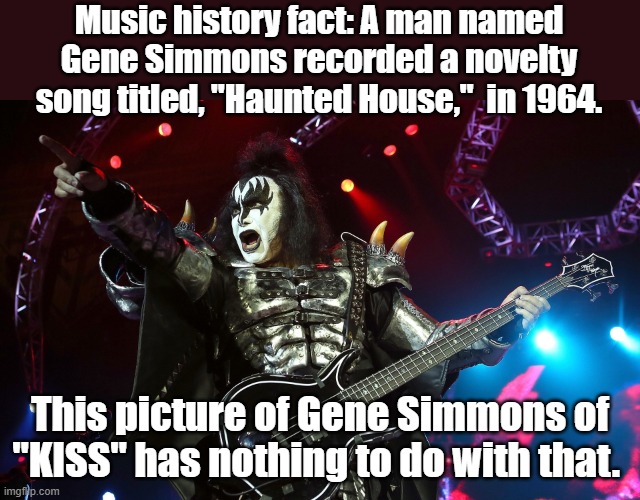 Gene Simmons | Music history fact: A man named Gene Simmons recorded a novelty song titled, "Haunted House,"  in 1964. This picture of Gene Simmons of "KISS" has nothing to do with that. | image tagged in kiss,rock music | made w/ Imgflip meme maker