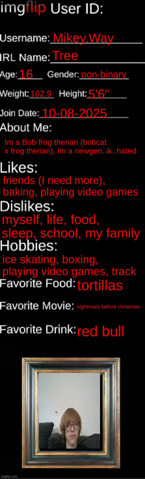 imgflip ID Card | Mikey.Way; Tree; 16; non-binary; 102.9; 5'6"; 10-08-2025; Im a Bob-frog therian (bobcat x frog therian), Im a newgen..ik..hated; friends (I need more), baking, playing video games; myself, life, food, sleep, school, my family; ice skating, boxing, playing video games, track; tortillas; nightmare before christmas; red bull | image tagged in imgflip id card | made w/ Imgflip meme maker