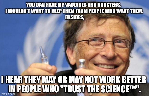 I insist. | YOU CAN HAVE MY VACCINES AND BOOSTERS.  
I WOULDN'T WANT TO KEEP THEM FROM PEOPLE WHO WANT THEM. 
BESIDES, I HEAR THEY MAY OR MAY NOT WORK BETTER 
IN PEOPLE WHO "TRUST THE SCIENCE™". | image tagged in bill gates loves vaccines | made w/ Imgflip meme maker