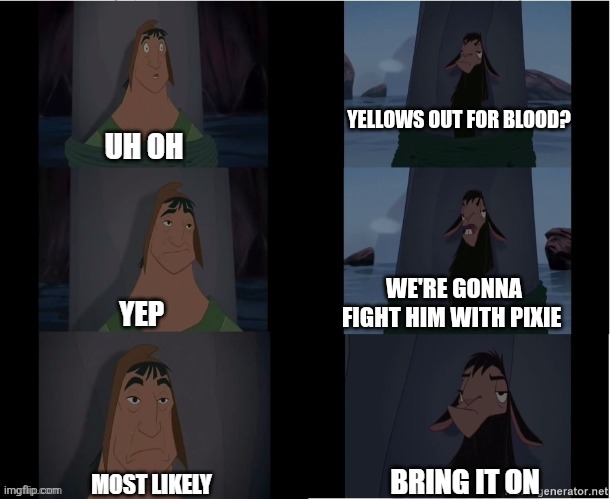 Kuzco Bring it on | YELLOWS OUT FOR BLOOD? WE'RE GONNA FIGHT HIM WITH PIXIE | image tagged in kuzco bring it on | made w/ Imgflip meme maker
