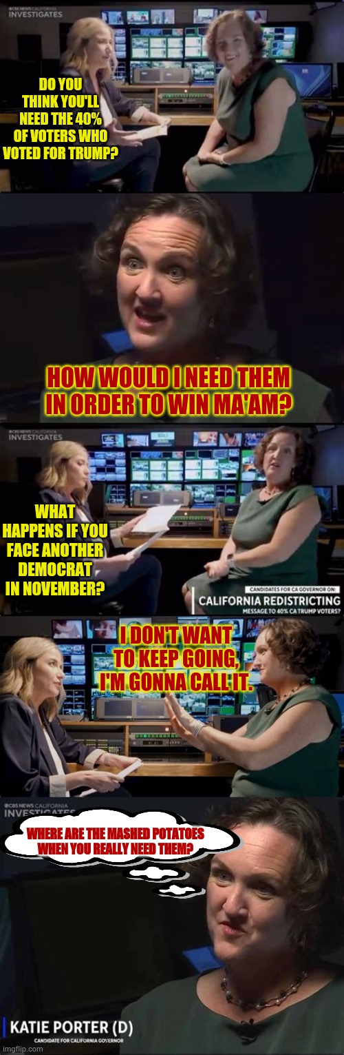 Who Else Wonders If That's What She Was Really Thinking? | DO YOU THINK YOU'LL NEED THE 40% OF VOTERS WHO VOTED FOR TRUMP? HOW WOULD I NEED THEM IN ORDER TO WIN MA'AM? WHAT HAPPENS IF YOU FACE ANOTHER DEMOCRAT IN NOVEMBER? I DON'T WANT TO KEEP GOING, I'M GONNA CALL IT. WHERE ARE THE MASHED POTATOES WHEN YOU REALLY NEED THEM? | image tagged in memes,politics,bad,interview,mash,potatoes | made w/ Imgflip meme maker