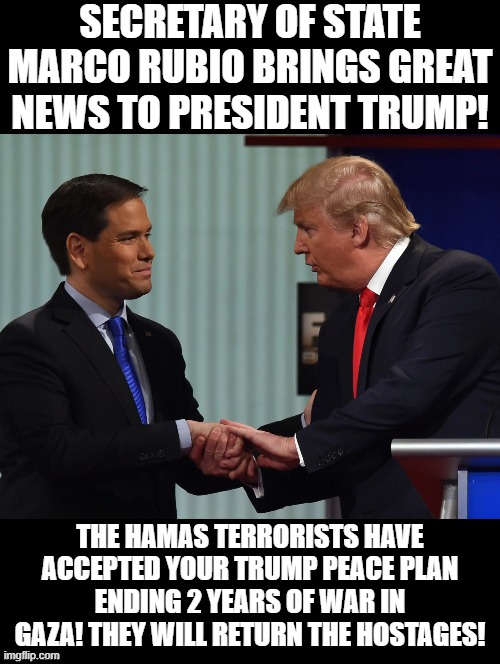 Great News President Trump! | SECRETARY OF STATE MARCO RUBIO BRINGS GREAT NEWS TO PRESIDENT TRUMP! THE HAMAS TERRORISTS HAVE ACCEPTED YOUR TRUMP PEACE PLAN ENDING 2 YEARS OF WAR IN GAZA! THEY WILL RETURN THE HOSTAGES! | image tagged in winning | made w/ Imgflip meme maker