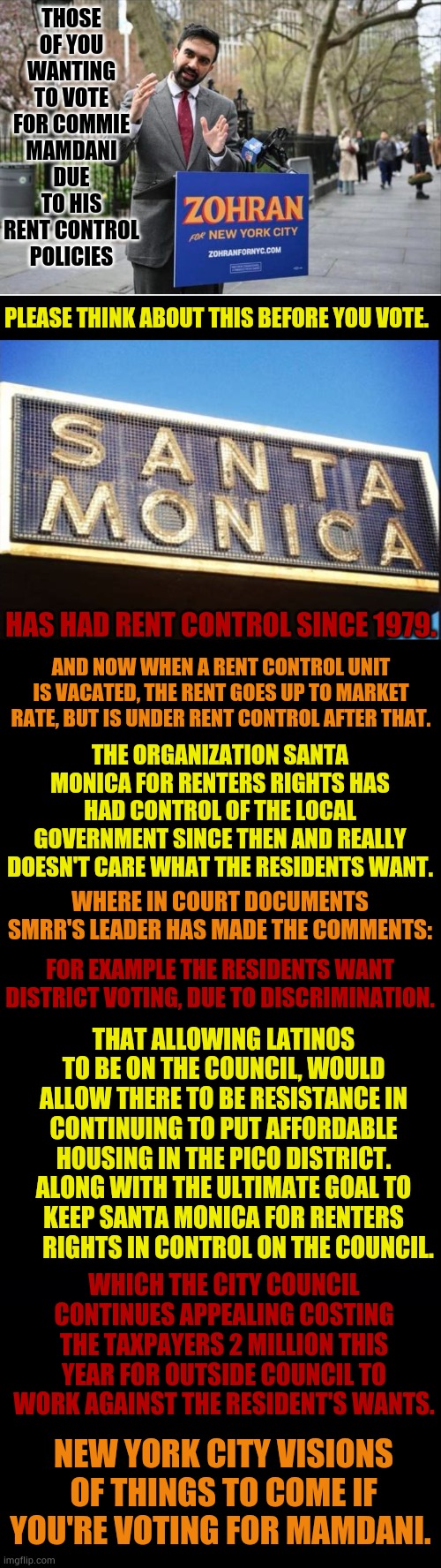 New York City Visions Of Things To Come If You're Voting For Mamdani | THOSE OF YOU WANTING TO VOTE FOR COMMIE MAMDANI DUE TO HIS RENT CONTROL POLICIES; PLEASE THINK ABOUT THIS BEFORE YOU VOTE. HAS HAD RENT CONTROL SINCE 1979. AND NOW WHEN A RENT CONTROL UNIT IS VACATED, THE RENT GOES UP TO MARKET RATE, BUT IS UNDER RENT CONTROL AFTER THAT. THE ORGANIZATION SANTA MONICA FOR RENTERS RIGHTS HAS HAD CONTROL OF THE LOCAL GOVERNMENT SINCE THEN AND REALLY DOESN'T CARE WHAT THE RESIDENTS WANT. WHERE IN COURT DOCUMENTS SMRR'S LEADER HAS MADE THE COMMENTS:; FOR EXAMPLE THE RESIDENTS WANT DISTRICT VOTING, DUE TO DISCRIMINATION. THAT ALLOWING LATINOS TO BE ON THE COUNCIL, WOULD ALLOW THERE TO BE RESISTANCE IN CONTINUING TO PUT AFFORDABLE HOUSING IN THE PICO DISTRICT. ALONG WITH THE ULTIMATE GOAL TO KEEP SANTA MONICA FOR RENTERS       RIGHTS IN CONTROL ON THE COUNCIL. WHICH THE CITY COUNCIL CONTINUES APPEALING COSTING THE TAXPAYERS 2 MILLION THIS YEAR FOR OUTSIDE COUNCIL TO WORK AGAINST THE RESIDENT'S WANTS. NEW YORK CITY VISIONS OF THINGS TO COME IF YOU'RE VOTING FOR MAMDANI. | image tagged in zohran mamdani communist,new york city,rent,control,politics,memes | made w/ Imgflip meme maker