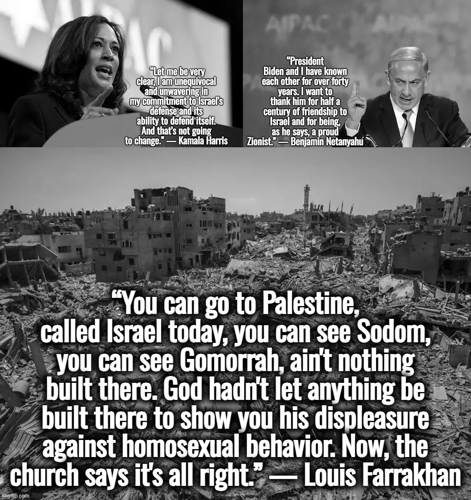 “So, remember, every picture tells a story, don't it…” ― Rod Stewart | “You can go to Palestine, called Israel today, you can see Sodom, you can see Gomorrah, ain't nothing built there. God hadn't let anything be built there to show you his displeasure against homosexual behavior. Now, the church says it's all right.” — Louis Farrakhan | image tagged in israel,palestine,ukraine,genocide,kamala harris,satanism | made w/ Imgflip meme maker
