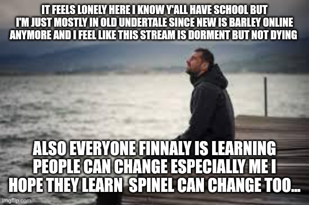 lonely man | IT FEELS LONELY HERE I KNOW Y'ALL HAVE SCHOOL BUT I'M JUST MOSTLY IN OLD UNDERTALE SINCE NEW IS BARLEY ONLINE ANYMORE AND I FEEL LIKE THIS STREAM IS DORMENT BUT NOT DYING; ALSO EVERYONE FINNALY IS LEARNING PEOPLE CAN CHANGE ESPECIALLY ME I HOPE THEY LEARN  SPINEL CAN CHANGE TOO... | image tagged in lonely man | made w/ Imgflip meme maker
