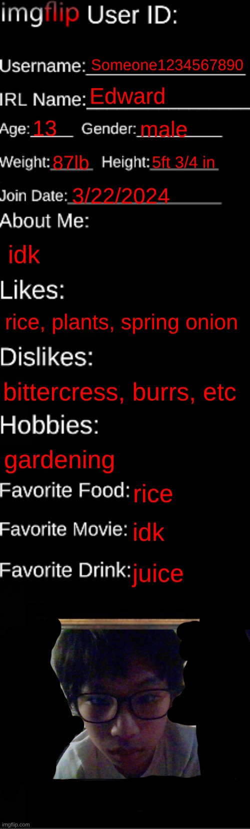 imgflip ID Card | Someone1234567890; Edward; 13; male; 87lb; 5ft 3/4 in; 3/22/2024; idk; rice, plants, spring onion; bittercress, burrs, etc; gardening; rice; idk; juice | image tagged in imgflip id card | made w/ Imgflip meme maker
