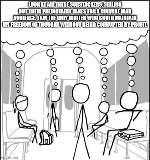Stick figures on train sharing thought | LOOK AT ALL THESE SUBSTACKERS, SELLING OUT THEIR PREDICTABLE TAKES FOR A CULTURE WAR AUDIENCE. I AM THE ONLY WRITER WHO COULD MAINTAIN MY FREEDOM OF THOUGHT WITHOUT BEING CORRUPTED BY PROFIT. | image tagged in stick figures on train sharing thought | made w/ Imgflip meme maker