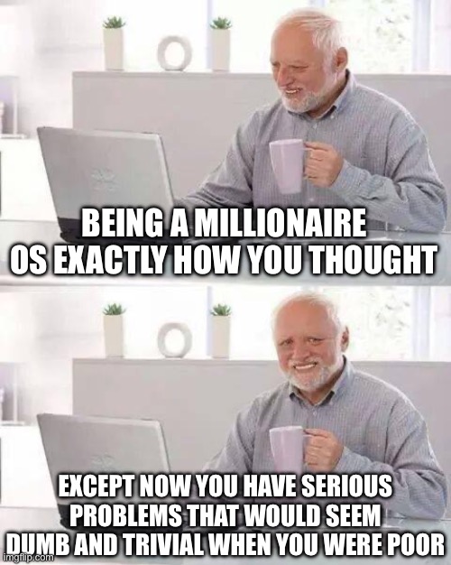 Hide the Pain Harold | BEING A MILLIONAIRE OS EXACTLY HOW YOU THOUGHT; EXCEPT NOW YOU HAVE SERIOUS PROBLEMS THAT WOULD SEEM DUMB AND TRIVIAL WHEN YOU WERE POOR | image tagged in memes,hide the pain harold,true story bro | made w/ Imgflip meme maker