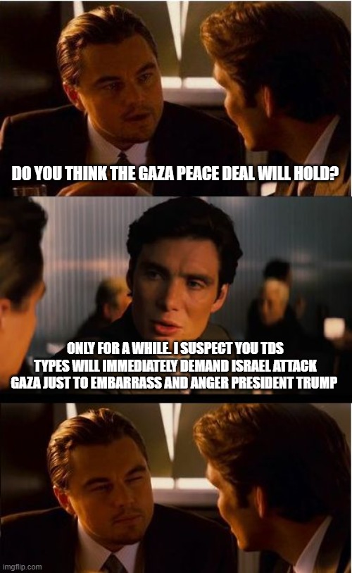 Overnight Democrats are pro war | DO YOU THINK THE GAZA PEACE DEAL WILL HOLD? ONLY FOR A WHILE. I SUSPECT YOU TDS TYPES WILL IMMEDIATELY DEMAND ISRAEL ATTACK GAZA JUST TO EMBARRASS AND ANGER PRESIDENT TRUMP | image tagged in memes,inception,middle east peace,stand with isreal,trump derangement syndrome,trump winning again | made w/ Imgflip meme maker