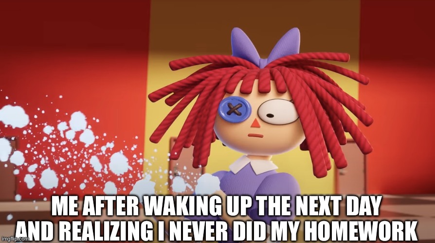 It always is like that. | ME AFTER WAKING UP THE NEXT DAY AND REALIZING I NEVER DID MY HOMEWORK | image tagged in ragatha got shot,the amazing digital circus | made w/ Imgflip meme maker