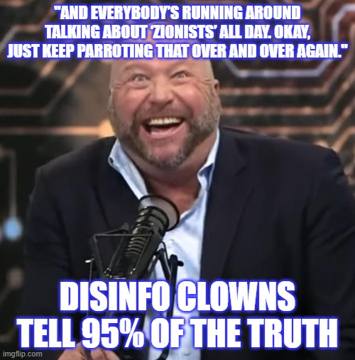 "AND EVERYBODY’S RUNNING AROUND TALKING ABOUT ‘ZIONISTS’ ALL DAY. OKAY, JUST KEEP PARROTING THAT OVER AND OVER AGAIN."; DISINFO CLOWNS TELL 95% OF THE TRUTH | image tagged in political meme | made w/ Imgflip meme maker