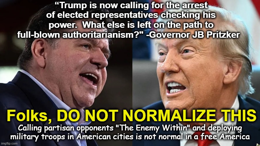 This is Not Normal | “Trump is now calling for the arrest of elected representatives checking his power.  What else is left on the path to full-blown authoritarianism?" -Governor JB Pritzker; Folks, DO NOT NORMALIZE THIS; Calling partisan opponents "The Enemy Within" and deploying military troops in American cities is not normal in a free America | image tagged in maga,fascism,impeach trump,fascists,nevertrump meme,dump trump | made w/ Imgflip meme maker
