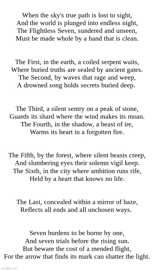 The Arrow Prophecy (for the dark virus textbox story) | When the sky's true path is lost to sight,
And the world is plunged into endless night,
The Flightless Seven, sundered and unseen,
Must be made whole by a hand that is clean.
 
 
The First, in the earth, a coiled serpent waits,
Where buried truths are sealed by ancient gates.
The Second, by waves that rage and weep,
A drowned song holds secrets buried deep. 
 
 
The Third, a silent sentry on a peak of stone,
Guards its shard where the wind makes its moan.
The Fourth, in the shadow, a beast of ire,
Warms its heart in a forgotten fire.
 
 
The Fifth, by the forest, where silent beasts creep,
And slumbering eyes their solemn vigil keep.
The Sixth, in the city where ambition runs rife,
Held by a heart that knows no life.
 
 
The Last, concealed within a mirror of haze,
Reflects all ends and all unchosen ways. 
 
 
Seven burdens to be borne by one,
And seven trials before the rising sun.
But beware the cost of a mended flight,
For the arrow that finds its mark can shatter the light. | image tagged in prophecy,dark virus,virus war | made w/ Imgflip meme maker
