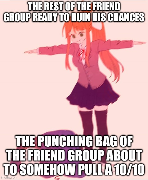 Monika t pose | THE REST OF THE FRIEND GROUP READY TO RUIN HIS CHANCES; THE PUNCHING BAG OF THE FRIEND GROUP ABOUT TO SOMEHOW PULL A 10/10 | image tagged in monika t pose | made w/ Imgflip meme maker