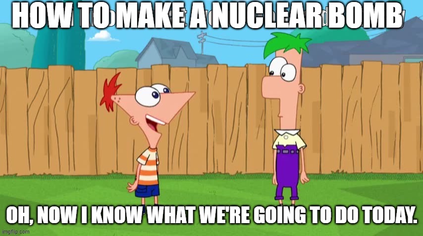 Ferb, i know what we’re gonna do today | HOW TO MAKE A NUCLEAR BOMB; OH, NOW I KNOW WHAT WE'RE GOING TO DO TODAY. | image tagged in ferb i know what we re gonna do today | made w/ Imgflip meme maker