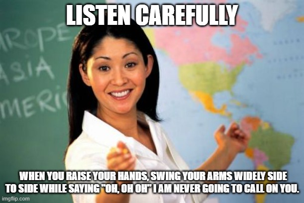 None of us like a suck up | LISTEN CAREFULLY; WHEN YOU RAISE YOUR HANDS, SWING YOUR ARMS WIDELY SIDE TO SIDE WHILE SAYING "OH, OH OH" I AM NEVER GOING TO CALL ON YOU. | image tagged in memes,unhelpful high school teacher,teachers pet,i know the answer,pick me,you the fat kid in the back | made w/ Imgflip meme maker