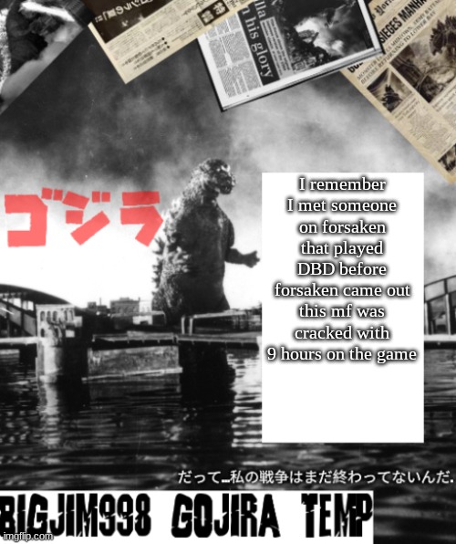 Bigjim998's Godzilla template | I remember I met someone on forsaken that played DBD before forsaken came out
this mf was cracked with 9 hours on the game | image tagged in bigjim998's godzilla template | made w/ Imgflip meme maker