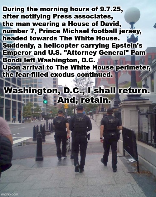 "The guilty shall flee when nobody is chasing them, but, the righteous are as bold as a lion" | During the morning hours of 9.7.25,
after notifying Press associates,
the man wearing a House of David,
number 7, Prince Michael football jersey,
headed towards The White House.  
Suddenly, a helicopter carrying Epstein's
Emperor and U.S. "Attorney General" Pam
Bondi left Washington, D.C.
Upon arrival to The White House perimeter,
the fear-filled exodus continued. Washington, D.C., I shall return.
                   And, retain. | image tagged in prince | made w/ Imgflip meme maker