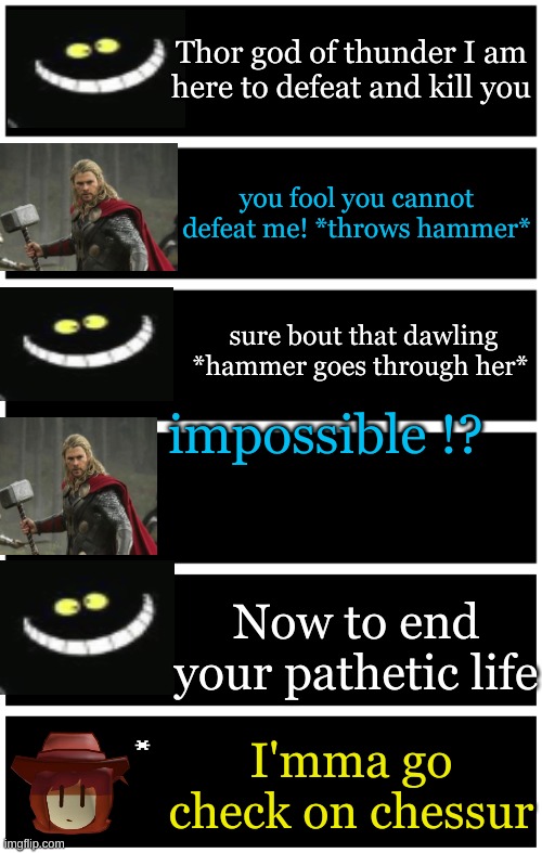 chessur is now on the main cast of the dark virus | Thor god of thunder I am here to defeat and kill you; you fool you cannot defeat me! *throws hammer*; sure bout that dawling *hammer goes through her*; impossible !? Now to end your pathetic life; I'mma go check on chessur | image tagged in 4 undertale textboxes,undertale text box,dark virus,virus war | made w/ Imgflip meme maker
