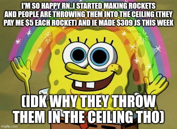 Imagination Spongebob | I'M SO HAPPY RN..I STARTED MAKING ROCKETS AND PEOPLE ARE THROWING THEM INTO THE CEILING (THEY PAY ME $5 EACH ROCKET) AND IE MADE $309 JS THIS WEEK; (IDK WHY THEY THROW THEM IN THE CEILING THO) | image tagged in memes,imagination spongebob | made w/ Imgflip meme maker
