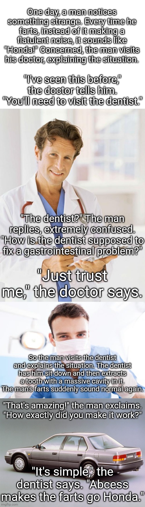 Farts go Honda | One day, a man notices something strange. Every time he farts, instead of it making a flatulent noise, it sounds like "Honda!" Concerned, the man visits his doctor, explaining the situation. "I've seen this before," the doctor tells him. "You'll need to visit the dentist."; "The dentist?" The man replies, extremely confused. "How is the dentist supposed to fix a gastrointestinal problem?"; "Just trust me," the doctor says. So the man visits the dentist and explains the situation. The dentist has him sit down and then extracts a tooth with a massive cavity in it. The man's farts suddenly sound normal again. "That's amazing!" the man exclaims. "How exactly did you make it work?"; "It's simple," the dentist says. "Abcess makes the farts go Honda." | image tagged in doctor,dentist,farts,honda,bad joke | made w/ Imgflip meme maker