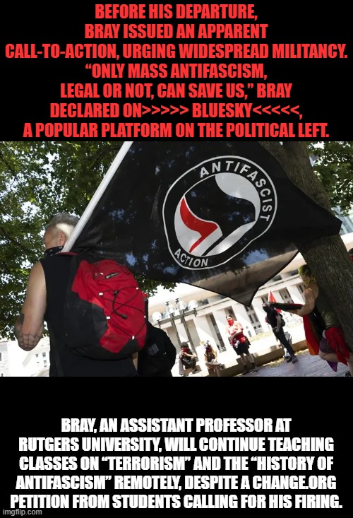 Another BILL AYERS destroying from within the Anti America schools. | BEFORE HIS DEPARTURE, BRAY ISSUED AN APPARENT CALL-TO-ACTION, URGING WIDESPREAD MILITANCY. “ONLY MASS ANTIFASCISM, LEGAL OR NOT, CAN SAVE US,” BRAY DECLARED ON>>>>> BLUESKY<<<<<, A POPULAR PLATFORM ON THE POLITICAL LEFT. BRAY, AN ASSISTANT PROFESSOR AT RUTGERS UNIVERSITY, WILL CONTINUE TEACHING CLASSES ON “TERRORISM” AND THE “HISTORY OF ANTIFASCISM” REMOTELY, DESPITE A CHANGE.ORG PETITION FROM STUDENTS CALLING FOR HIS FIRING. | made w/ Imgflip meme maker