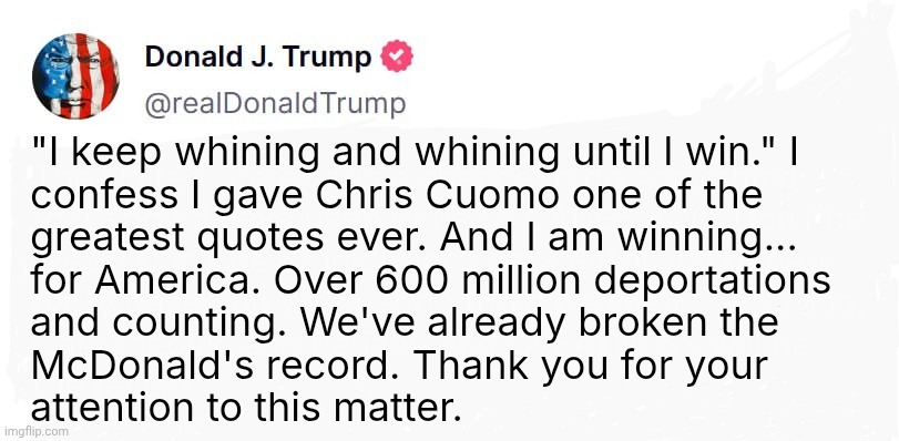 Donald Trump Truth Social Post Template | "I keep whining and whining until I win." I
confess I gave Chris Cuomo one of the
greatest quotes ever. And I am winning...
for America. Over 600 million deportations
and counting. We've already broken the
McDonald's record. Thank you for your
attention to this matter. | image tagged in donald trump truth social post template | made w/ Imgflip meme maker
