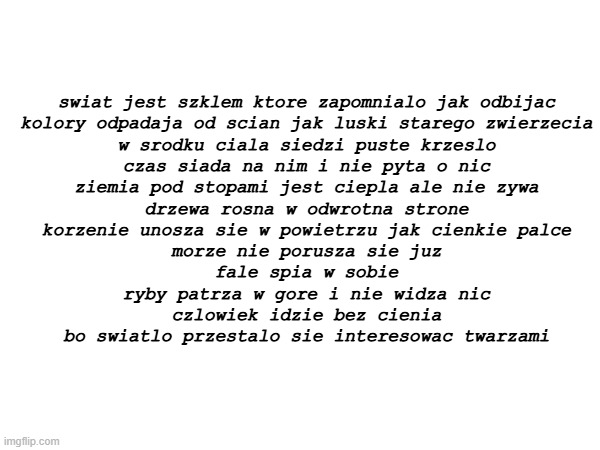 poem | swiat jest szklem ktore zapomnialo jak odbijac
kolory odpadaja od scian jak luski starego zwierzecia
w srodku ciala siedzi puste krzeslo
czas siada na nim i nie pyta o nic
ziemia pod stopami jest ciepla ale nie zywa
drzewa rosna w odwrotna strone
korzenie unosza sie w powietrzu jak cienkie palce
morze nie porusza sie juz
fale spia w sobie
ryby patrza w gore i nie widza nic
czlowiek idzie bez cienia
bo swiatlo przestalo sie interesowac twarzami | made w/ Imgflip meme maker