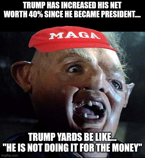 Not for the money | TRUMP HAS INCREASED HIS NET WORTH 40% SINCE HE BECAME PRESIDENT.... TRUMP YARDS BE LIKE...
"HE IS NOT DOING IT FOR THE MONEY" | image tagged in donald trump,maga,trump,nevertrump,scumbag republicans,trump supporter | made w/ Imgflip meme maker