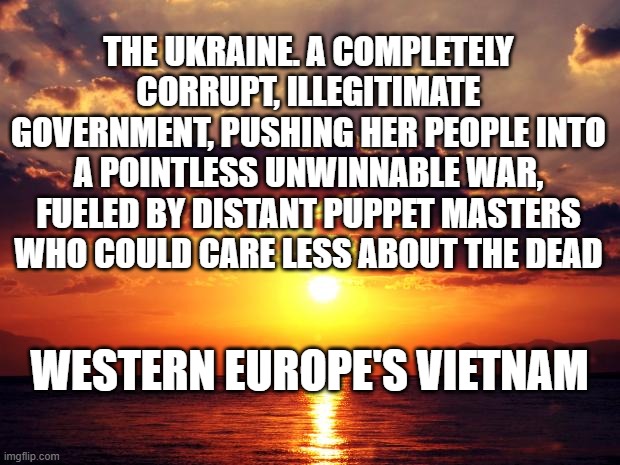 Sunset | THE UKRAINE. A COMPLETELY CORRUPT, ILLEGITIMATE GOVERNMENT, PUSHING HER PEOPLE INTO A POINTLESS UNWINNABLE WAR, FUELED BY DISTANT PUPPET MASTERS WHO COULD CARE LESS ABOUT THE DEAD; WESTERN EUROPE'S VIETNAM | image tagged in sunset | made w/ Imgflip meme maker