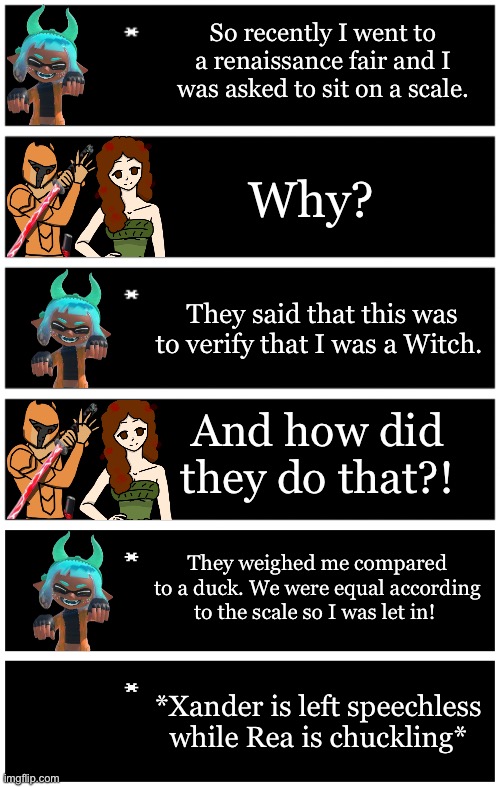 Yes | So recently I went to a renaissance fair and I was asked to sit on a scale. Why? They said that this was to verify that I was a Witch. And how did they do that?! They weighed me compared to a duck. We were equal according to the scale so I was let in! *Xander is left speechless while Rea is chuckling* | image tagged in 4 undertale textboxes,undertale text box | made w/ Imgflip meme maker