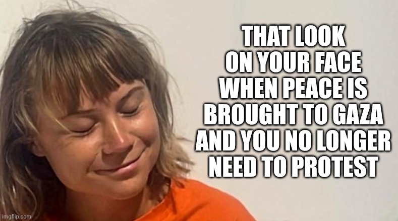 Greta at peace | THAT LOOK ON YOUR FACE
WHEN PEACE IS BROUGHT TO GAZA
AND YOU NO LONGER NEED TO PROTEST | image tagged in leftists,gaza,liberals,greta,israel,democrats | made w/ Imgflip meme maker