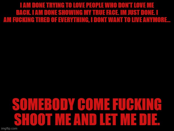 I AM DONE TRYING TO LOVE PEOPLE WHO DON'T LOVE ME BACK. I AM DONE SHOWING MY TRUE FACE. IM JUST DONE. I AM FUCKING TIRED OF EVERYTHING, I DONT WANT TO LIVE ANYMORE... SOMEBODY COME FUCKING SHOOT ME AND LET ME DIE. | made w/ Imgflip meme maker