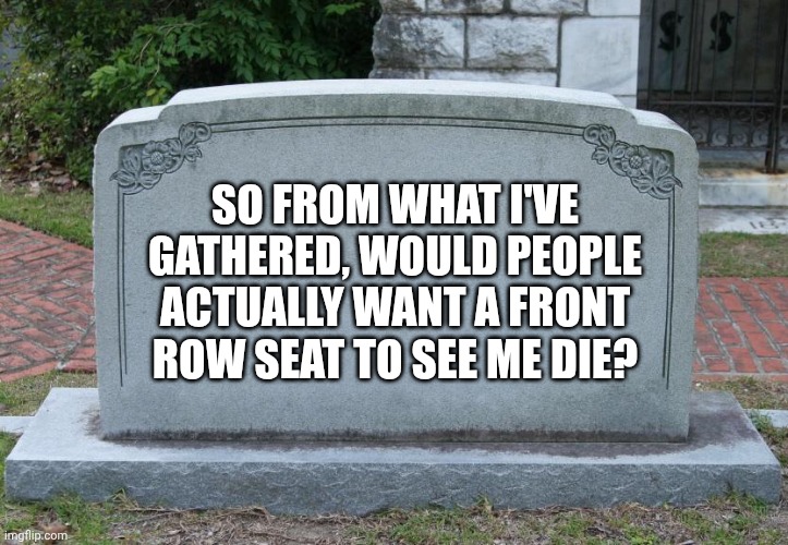 Gravestone | SO FROM WHAT I'VE GATHERED, WOULD PEOPLE ACTUALLY WANT A FRONT ROW SEAT TO SEE ME DIE? | image tagged in gravestone | made w/ Imgflip meme maker