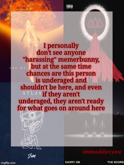 We're doing this for their own good | I personally don't see anyone "harassing" memerbunny, but at the same time chances are this person is underaged and shouldn't be here, and even if they aren't underaged, they aren't ready for what goes on around here | image tagged in immaddoxyou's epic asf the score announcement temp | made w/ Imgflip meme maker
