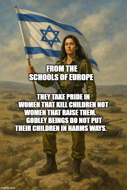 IDF On Top | FROM THE SCHOOLS OF EUROPE; THEY TAKE PRIDE IN WOMEN THAT KILL CHILDREN NOT WOMEN THAT RAISE THEM.       GODLEY BEINGS DO NOT PUT THEIR CHILDREN IN HARMS WAYS. | image tagged in idf on top | made w/ Imgflip meme maker