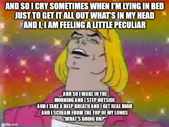 and i said- | AND SO I CRY SOMETIMES WHEN I'M LYING IN BED
JUST TO GET IT ALL OUT WHAT'S IN MY HEAD
AND I, I AM FEELING A LITTLE PECULIAR; AND SO I WAKE IN THE MORNING AND I STEP OUTSIDE
AND I TAKE A DEEP BREATH AND I GET REAL HIGH
AND I SCREAM FROM THE TOP OF MY LUNGS
"WHAT'S GOING ON?" | image tagged in he man | made w/ Imgflip meme maker