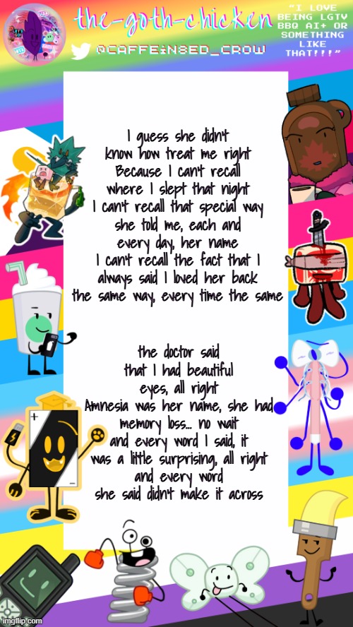 lemon demon :3 | I guess she didn't know how treat me right
Because I can't recall where I slept that night
I can't recall that special way
she told me, each and every day, her name
I can't recall the fact that I always said I loved her back
the same way, every time the same; the doctor said that I had beautiful eyes, all right
Amnesia was her name, she had memory loss... no wait
and every word I said, it was a little surprising, all right
and every word she said didn't make it across | image tagged in the-goth-chicken's pride announcement template | made w/ Imgflip meme maker