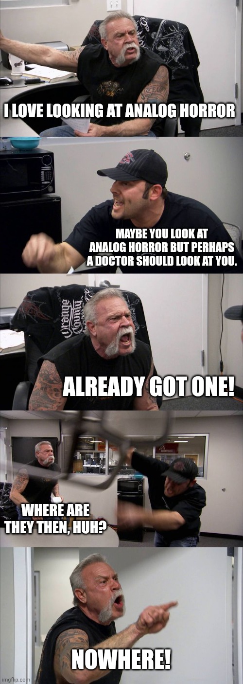 Cringe alert | I LOVE LOOKING AT ANALOG HORROR; MAYBE YOU LOOK AT ANALOG HORROR BUT PERHAPS A DOCTOR SHOULD LOOK AT YOU. ALREADY GOT ONE! WHERE ARE THEY THEN, HUH? NOWHERE! | image tagged in memes,american chopper argument | made w/ Imgflip meme maker