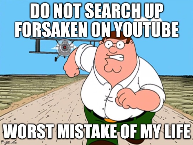 Peter Griffin running away | DO NOT SEARCH UP FORSAKEN ON YOUTUBE; WORST MISTAKE OF MY LIFE | image tagged in peter griffin running away | made w/ Imgflip meme maker