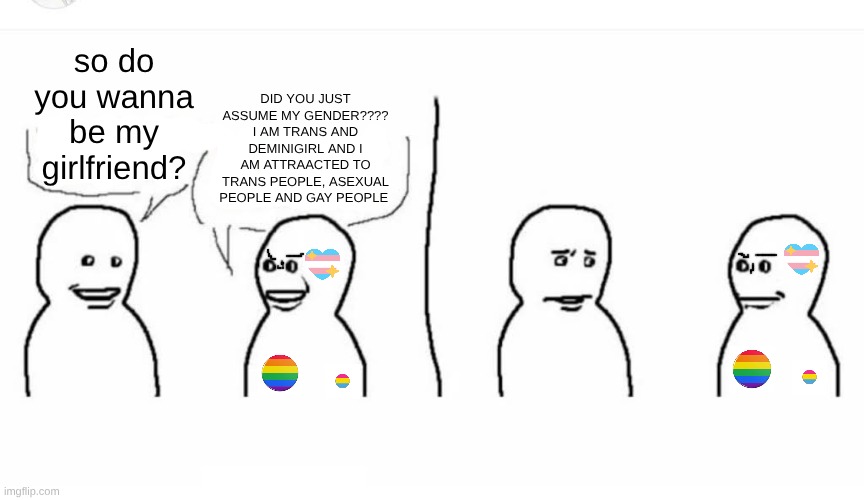 Bro visited his friend | DID YOU JUST ASSUME MY GENDER???? I AM TRANS AND DEMINIGIRL AND I AM ATTRAACTED TO TRANS PEOPLE, ASEXUAL PEOPLE AND GAY PEOPLE; so do you wanna be my girlfriend? | image tagged in bro visited his friend,oh come on | made w/ Imgflip meme maker