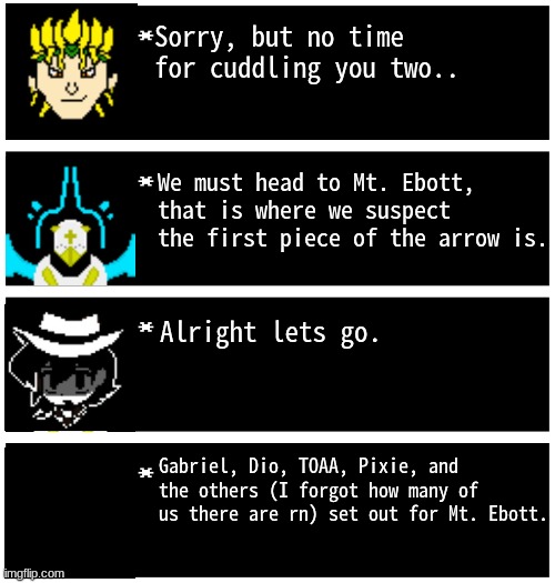TO MT. EBOTT WE GO! | Sorry, but no time for cuddling you two.. We must head to Mt. Ebott, that is where we suspect the first piece of the arrow is. Alright lets go. Gabriel, Dio, TOAA, Pixie, and the others (I forgot how many of us there are rn) set out for Mt. Ebott. | image tagged in gabriel 4 textboxes,dark virus,virus war | made w/ Imgflip meme maker