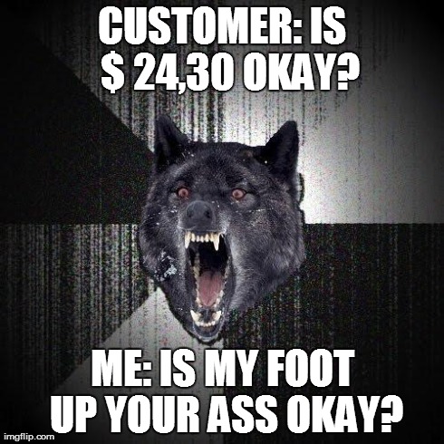 Insanity Wolf | CUSTOMER: IS  $ 24,30 OKAY? ME: IS MY FOOT UP YOUR ASS OKAY? | image tagged in memes,insanity wolf,AdviceAnimals | made w/ Imgflip meme maker